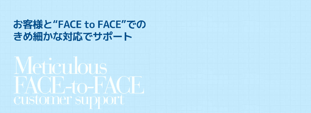 お客様と“FACE to FACE”での
きめ細(xì)かな対応でサポート Meticulous   FACE-to-FACE customer support